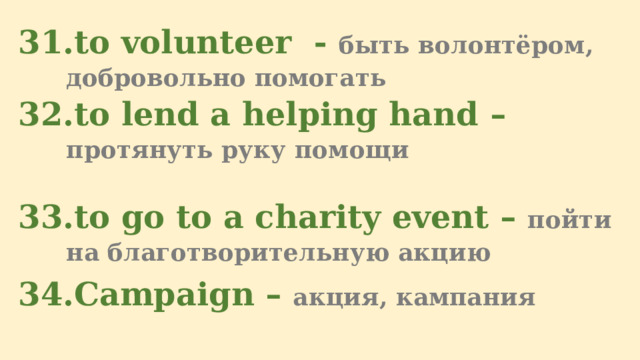 to volunteer  - быть волонтёром, добровольно помогать to lend a helping hand – протянуть руку помощи  to go to a charity event – пойти на благотворительную акцию Campaign – акция, кампания 