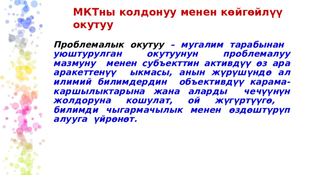 МКТны  колдонуу  менен  көйгөйлүү  окутуу Проблемалык  окутуу  –  мугалим  тарабынан уюштурулган окутуунун  проблемалуу  мазмуну  менен  субъекттин активдүү  өз  ара  аракеттенүү  ыкмасы,  анын  жүрүшүндө ал  илимий  билимдердин  объективдүү карама-каршылыктарына жана аларды  чечүүнүн  жолдоруна кошулат,  ой  жүгүртүүгө,  билимди  чыгармачылык менен  өздөштүрүп  алууга  үйрөнөт. 