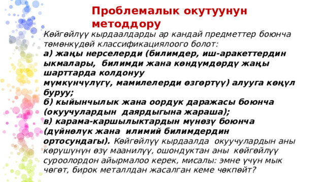 Проблемалык  окутуунун  методдору Көйгөйлүү  кырдаалдарды  ар  кандай  предметтер  боюнча төмөнкүдөй  классификациялоого  болот: а) жаңы нерселерди (билимдер, иш-аракеттердин ыкмалары,  билимди  жана  көндүмдөрдү  жаңы шарттарда  колдонуу мүмкүнчүлүгү,  мамилелерди  өзгөртүү)  алууга  көңүл  буруу; б)  кыйынчылык  жана  оордук  даражасы  боюнча  (окуучулардын  даярдыгына  жараша); в) карама-каршылыктардын  мүнөзү  боюнча  (дүйнөлүк  жана  илимий  билимдердин  ортосундагы).  Көйгөйлүү  кырдаалда окуучулардын  аны  көрүшүнүн  өзү  маанилүү, ошондуктан  аны  көйгөйлүү  суроолордон  айырмалоо  керек,  мисалы:  эмне  үчүн мык  чөгөт,  бирок  металлдан  жасалган  кеме  чөкпөйт? 