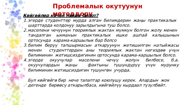 Проблемалык  окутуунун  методдору Көйгөйлөр  качан  пайда  болот? эгерде  студенттер  мурда  алган билимдерин  жаңы  практикалык  шарттарда  колдонуу зарылдыгына  туш  болсо. маселени  чечүүнүн теориялык жактан  мүмкүн  болгон  жолу  менен  тандалган ыкманын  практикалык  ишке ашпай  калышынын  ортосунда  карама-каршылык  бар  болсо билим берүү тапшырмасын аткаруунун жетишилген натыйжасы менен  студенттердин  аны  теориялык жактан  негиздөө үчүн  билиминин  жетишсиздигинин  ортосунда  карама-каршылык  болсо. эгерде окуучулар маселени чечүү жолун билбесе, б.а. окуучулардын жаңы фактыны түшүндүрүү үчүн мурунку билиминин жетишсиздигин түшүнгөн учурда. Бул  көйгөйгө  бир  нече  талаптар  коюлушу  керек.  Алардын  жок  дегенде  бирөөсү аткарылбаса,  көйгөйлүү  кырдаал түзүлбөйт. 
