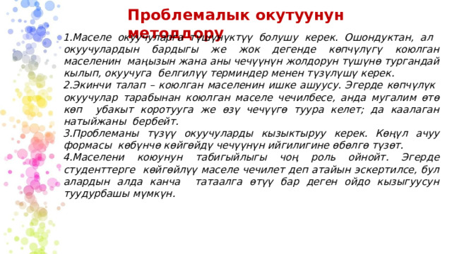 Проблемалык  окутуунун  методдору Маселе  окуучуларга түшүнүктүү  болушу  керек.  Ошондуктан, ал  окуучулардын бардыгы же  жок  дегенде  көпчүлүгү  коюлган маселенин маңызын жана аны чечүүнүн жолдорун түшүнө тургандай кылып, окуучуга  белгилүү  терминдер  менен түзүлүшү  керек. Экинчи  талап  –  коюлган маселенин  ишке  ашуусу.  Эгерде  көпчүлүк  окуучулар  тарабынан  коюлган маселе  чечилбесе, анда  мугалим  өтө  көп  убакыт  коротууга  же  өзү  чечүүгө  туура  келет;  да  каалаган натыйжаны  бербейт. Проблеманы түзүү окуучуларды кызыктыруу керек. Көңүл ачуу формасы  көбүнчө  көйгөйдү чечүүнүн ийгилигине өбөлгө  түзөт. Маселени коюунун табигыйлыгы чоң роль ойнойт. Эгерде студенттерге  көйгөйлүү маселе чечилет деп атайын эскертилсе, бул алардын алда канча  татаалга  өтүү  бар  деген ойдо  кызыгуусун  туудурбашы  мүмкүн. 