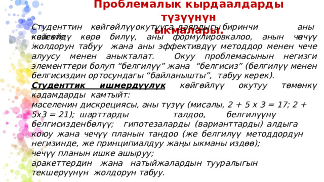 Проблемалык  кырдаалдарды түзүүнүн  ыкмалары. Студенттин  көйгөйлүү  окутууга  даярдыгы  биринчи  кезекте а нын көйгөйдү көрө билүү, аны формулировкалоо, анын чечүү жолдорун табуу  жана аны эффективдүү методдор менен чече алуусу менен аныкталат.  Окуу  проблемасынын негизги  элементтери  болуп “белгилүү” жана  “белгисиз” (белгилүү  менен  белгисиздин ортосундагы “байланышты”,  табуу  керек). Студенттик ишмердүүлүк  көйгөйлүү  окутуу  төмөнкү  кадамдарды  камтыйт: маселенин  дискрециясы,  аны  түзүү  (мисалы,  2 +  5 x  3 = 17;  2  +  5x3 =  21);  ш арт т а рд ы  т а лд о о ,  б е лгилүү н ү  б е лгиси з ден  бөлү ү;  гипо т е з а л а рды (варианттарды)  алдыга  коюу  жана  чечүү  планын  тандоо  (же  белгилүү  методдордун  негизинде,  же принципиалдуу жаңы  ыкманы  издөө); чечүү  планын  ишке ашыруу; а р ак е тте р д и н  ж а на  н а т ы й ж а лардын  т уур а лы г ын  т екше рүүн ү н жолдорун  табуу. 