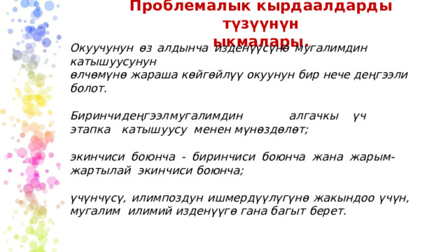 Проблемалык  кырдаалдарды түзүүнүн  ыкмалары. Окуучунун  өз  алдынча  изденүүсүнө  мугалимдин  катышуусунун өлчөмүнө жараша  көйгөйлүү  окуунун бир  нече деңгээли болот. Би р инч и  деңгэ э л  м у г а лимдин  а л г а чкы  үч  э т а п к а  ка т ышу у с у менен  мүнөздөлөт; экинчиси  боюнча  -  биринчиси  боюнча  жана  жарым-жартылай  экинчиси  боюнча; үчүнчүсү,  илимпоздун  ишмердүүлүгүнө  жакындоо  үчүн,  мугалим  илимий изденүүгө  гана багыт  берет. 