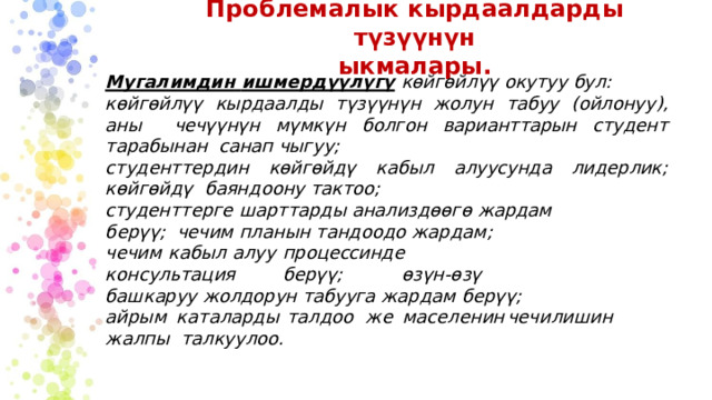 Проблемалык  кырдаалдарды түзүүнүн  ыкмалары. Мугалимдин  ишмердүүлүгү  көйгөйлүү окутуу  бул: көйгөйлүү  кырдаалды  түзүүнүн  жолун  табуу  (ойлонуу),  аны  чечүүнүн  мүмкүн  болгон  варианттарын  студент  тарабынан  санап чыгуу; студенттердин  көйгөйдү  кабыл  алуусунда  лидерлик; көйгөйдү  баяндоону  тактоо; студенттерге  шарттарды  анализдөөгө  жардам  берүү;  чечим  планын  тандоодо  жардам; чечим  кабыл  алуу  процессинде  консультация  берүү;  өзүн-өзү башкаруу  жолдорун  табууга  жардам  берүү; а й ры м  к а т а ларды  т а л д о о  ж е  мас е лен и н  ч е чил и ш и н  ж а лп ы талкуулоо. 
