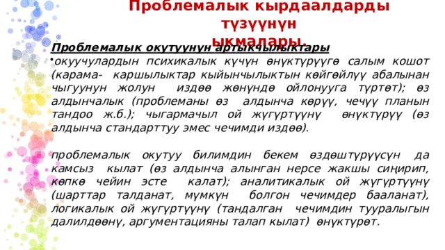 Проблемалык  кырдаалдарды түзүүнүн  ыкмалары. Проблемалык  окутуунун  артыкчылыктары окуучулардын психикалык күчүн өнүктүрүүгө салым кошот (карама-  каршылыктар кыйынчылыктын көйгөйлүү абалынан чыгуунун жолун  издөө  жөнүндө  ойлонууга  түртөт);  өз  алдынчалык  (проблеманы  өз  алдынча көрүү, чечүү планын тандоо ж.б.); чыгармачыл ой жүгүртүүнү  өнүктүрүү  (өз  алдынча  стандарттуу  эмес  чечимди  издөө). проблемалык  окутуу  билимдин  бекем өздөштүрүүсүн  да  камсыз  кылат (өз алдынча алынган нерсе жакшы сиңирип, көпкө чейин эсте  калат); аналитикалык ой жүгүртүүнү (шарттар талданат, мүмкүн  болгон  чечимдер  бааланат),  логикалык  ой  жүгүртүүнү  (тандалган  чечимдин тууралыгын далилдөөнү,  аргументацияны  талап  кылат)  өнүктүрөт. 
