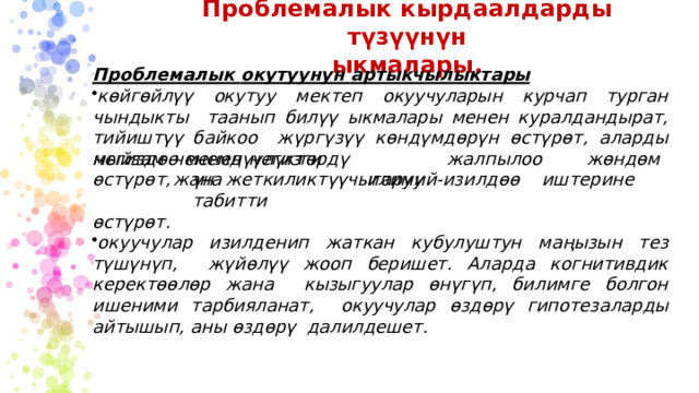 Проблемалык  кырдаалдарды түзүүнүн  ыкмалары. Проблемалык  окутуунун  артыкчылыктары көйгөйлүү окутуу мектеп окуучуларын курчап турган чындыкты  таанып билүү ыкмалары менен куралдандырат, тийиштүү байкоо  жүргүзүү  көндүмдөрүн  өстүрөт,  аларды  негиздөө  менен  негизги чен е мдүү л ү к т ө р дү  ж а л п ылоо  ж а на  чы г а р у у ж ө ндөмүн ж е т кили к т үү  илим и й - изи л дөө  и ш т ерин е  т а б и тти мыйзам өс т ү рө т , өс т үр ө т . окуучулар изилденип жаткан кубулуштун маңызын тез түшүнүп,  жүйөлүү  жооп  беришет.  Аларда  когнитивдик керектөөлөр  жана  кызыгуулар өнүгүп,  билимге  болгон  ишеними  тарбияланат,  окуучулар өздөрү  гипотезаларды айтышып,  аны  өздөрү  далилдешет. 