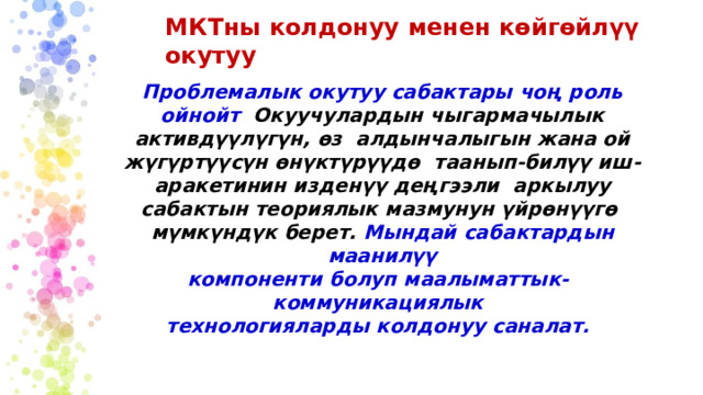 МКТны  колдонуу  менен  көйгөйлүү  окутуу Проблемалык окутуу сабактары чоң роль ойнойт  Окуучулардын чыгармачылык активдүүлүгүн, өз алдынчалыгын жана ой жүгүртүүсүн өнүктүрүүдө  таанып-билүү иш-аракетинин изденүү деңгээли  аркылуу сабактын теориялык мазмунун үйрөнүүгө  мүмкүндүк  берет.  Мындай  сабактардын  маанилүү компоненти болуп  маалыматтык-коммуникациялык технологияларды  колдонуу  саналат. 