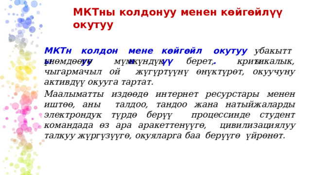 МКТны  колдонуу  менен  көйгөйлүү  окутуу М КТны колдонуу ме н ен көйгөйлүү о кут у у. убакытты үнөмдөөгө  мүмкүндүк  берет,  критикалык,  чыгармачыл  ой  жүгүртүүнү  өнүктүрөт,  окуучуну  активдүү  окууга  тартат. Маалыматты издөөдө интернет ресурстары менен иштөө, аны  талдоо, тандоо жана натыйжаларды электрондук түрдө берүү  процессинде студент  командада өз  ара аракеттенүүгө,  цивилизациялуу талкуу  жүргүзүүгө,  окуяларга  баа  берүүгө  үйрөнөт. 