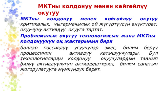 МКТны  колдонуу  менен  көйгөйлүү  окутуу МКТны  колдонуу  менен көйгөйлүү  окутуу  критикалык,  чыгармачылык ой жүгүртүүсүн өнүктүрөт, окуучуну активдүү окууга  тартат. Проблемалык  окутуу  технологиясын жана  МКТны  колдонуунун  оң жактарынын  бири балдар пассивдүү  угуучулар  эмес,  билим  берүү процессинин  активдүү  катышуучулары.  Бул  технологияларды колдонуу  окуучулардын  таанып билүү  активдүүлүгүн  активдештирип, билим  сапатын  жогорулатууга  мүмкүндүк  берет. 
