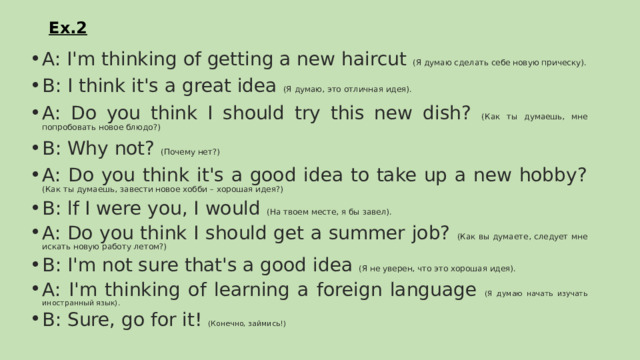 Ex.2 A: I'm thinking of getting a new haircut (Я думаю сделать себе новую прическу). В: I think it's a great idea (Я думаю, это отличная идея). A: Do you think I should try this new dish? (Как ты думаешь, мне попробовать новое блюдо?) В: Why not? (Почему нет?) A: Do you think it's a good idea to take up a new hobby? (Как ты думаешь, завести новое хобби – хорошая идея?) B: lf I were you, I would (На твоем месте, я бы завел). A: Do you think I should get a summer job? (Как вы думаете, следует мне искать новую работу летом?) B: I'm not sure that's a good idea (Я не уверен, что это хорошая идея). A: I'm thinking of learning a foreign language (Я думаю начать изучать иностранный язык). B: Sure, go for it! (Конечно, займись!) 