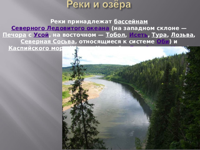 Реки принадлежат бассейнам  Северного Ледовитого океана (на западном склоне — Печора с Усой , на восточном — Тобол , Исеть , Тура , Лозьва , Северная Сосьва , относящиеся к системе Оби ) и Каспийского моря ( Кама с Чусовой и Белой ; река Урал ). 