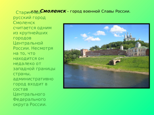 … или Смоленск – город военной Славы России.  Старинный русский город Смоленск считается одним из крупнейших городов Центральной России. Несмотря на то, что находится он недалеко от западной границы страны, административно город входит в состав Центрального Федерального округа России.    