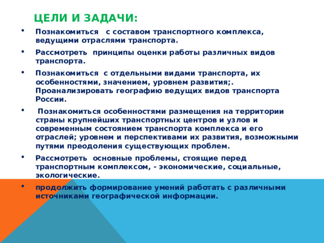 Цели и задачи:   Познакомиться с составом транспортного комплекса, ведущими отраслями транспорта. Рассмотреть принципы оценки работы различных видов транспорта. Познакомиться с отдельными видами транспорта, их особенностями, значением, уровнем развития;. Проанализировать географию ведущих видов транспорта России.  Познакомиться особенностями размещения на территории страны крупнейших транспортных центров и узлов и современным состоянием транспорта комплекса и его отраслей; уровнем и перспективами их развития, возможными путями преодоления существующих проблем. Рассмотреть основные проблемы, стоящие перед транспортным комплексом, - экономические, социальные, экологические. продолжить формирование умений работать с различными источниками географической информации.   