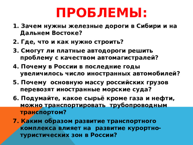 Проблемы: 1. Зачем нужны железные дороги в Сибири и на Дальнем Востоке? 2. Где, что и как нужно строить? 3. Смогут ли платные автодороги решить проблему с качеством автомагистралей? 4. Почему в России в последние годы увеличилось число иностранных автомобилей? 5. Почему основную массу российских грузов перевозят иностранные морские суда? 6. Подумайте, какое сырьё кроме газа и нефти, можно транспортировать трубопроводным транспортом? 7. Каким образом развитие транспортного комплекса влияет на развитие курортно-туристических зон в России?    