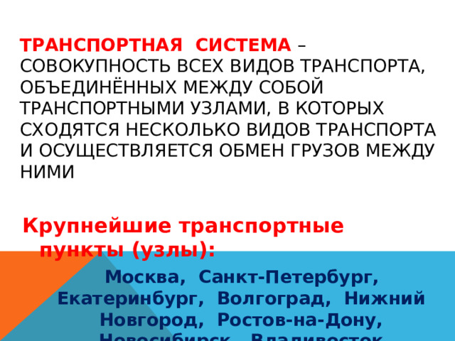 Транспортная система – совокупность всех видов транспорта, объединённых между собой транспортными узлами, в которых сходятся несколько видов транспорта и осуществляется обмен грузов между ними   Крупнейшие транспортные пункты (узлы):  Москва, Санкт-Петербург, Екатеринбург, Волгоград, Нижний Новгород, Ростов-на-Дону, Новосибирск, Владивосток 