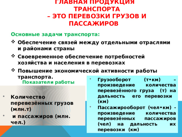 Главная продукция  транспорта  – это перевозки грузов и пассажиров   Основные задачи транспорта: Обеспечение связей между отдельными отраслями и районами страны Своевременное обеспечение потребностей хозяйства и населения в перевозках Повышение экономической активности работы транспорта.    Показатели работы транспорта Грузооборот (т •км) – произведение количества перевезённого груза (т) на дальность его перевозки (км) Пассажирооборот (чел •км) - произведение количества перевезённых пассажиров (чел) на дальность их перевозки (км)  Количество перевезённых грузов (млн.т)  и пассажиров (млн. чел.) 