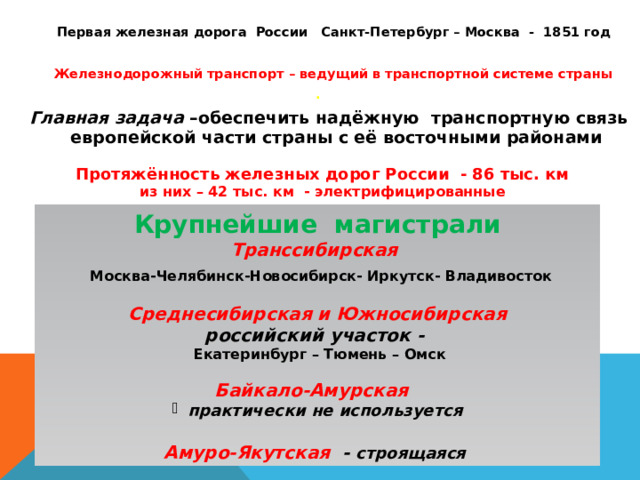  Первая железная дорога России Санкт-Петербург – Москва - 1851 год   Железнодорожный транспорт – ведущий в транспортной системе страны .   Главная задача –обеспечить надёжную транспортную связь европейской части страны с её восточными районами  Протяжённость железных дорог России - 86 тыс. км  из них – 42 тыс. км - электрифицированные Крупнейшие магистрали Транссибирская  Москва-Челябинск-Новосибирск- Иркутск- Владивосток  Среднесибирская и Южносибирская российский участок -  Екатеринбург – Тюмень – Омск  Байкало-Амурская практически не используется  Амуро-Якутская - строящаяся 