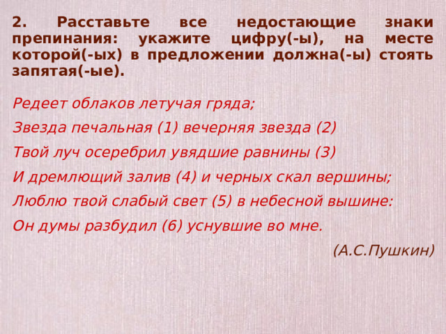 2. Расставьте все недостающие знаки препинания: укажите цифру(-ы), на месте которой(-ых) в предложении должна(-ы) стоять запятая(-ые).  Редеет облаков летучая гряда; Звезда печальная (1) вечерняя звезда (2) Твой луч осеребрил увядшие равнины (3) И дремлющий залив (4) и черных скал вершины; Люблю твой слабый свет (5) в небесной вышине: Он думы разбудил (6) уснувшие во мне. (А.С.Пушкин)  