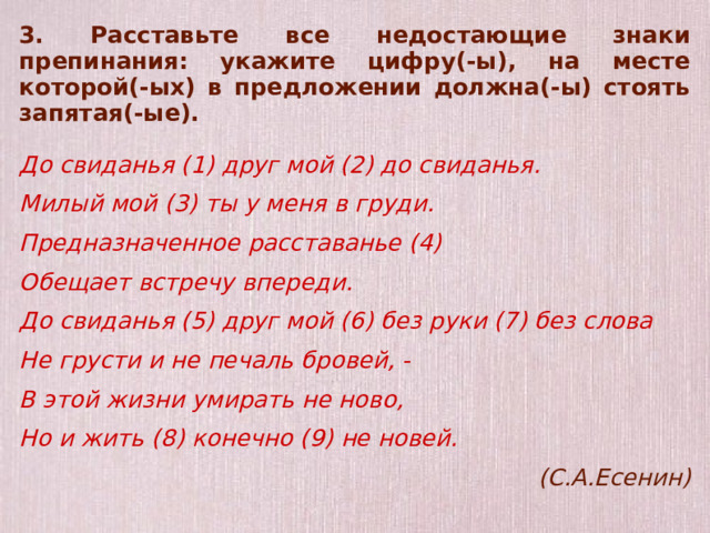 3. Расставьте все недостающие знаки препинания: укажите цифру(-ы), на месте которой(-ых) в предложении должна(-ы) стоять запятая(-ые).  До свиданья (1) друг мой (2) до свиданья. Милый мой (3) ты у меня в груди. Предназначенное расставанье (4) Обещает встречу впереди. До свиданья (5) друг мой (6) без руки (7) без слова Не грусти и не печаль бровей, - В этой жизни умирать не ново, Но и жить (8) конечно (9) не новей. (С.А.Есенин)   