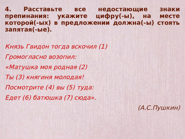 4. Расставьте все недостающие знаки препинания: укажите цифру(-ы), на месте которой(-ых) в предложении должна(-ы) стоять запятая(-ые).  Князь Гвидон тогда вскочил (1) Громогласно возопил: «Матушка моя родная (2) Ты (3) княгиня молодая! Посмотрите (4) вы (5) туда: Едет (6) батюшка (7) сюда». (А.С.Пушкин)  