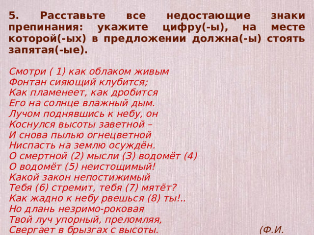 5. Расставьте все недостающие знаки препинания: укажите цифру(-ы), на месте которой(-ых) в предложении должна(-ы) стоять запятая(-ые).  Смотри ( 1) как облаком живым Фонтан сияющий клубится; Как пламенеет, как дробится Его на солнце влажный дым. Лучом поднявшись к небу, он Коснулся высоты заветной – И снова пылью огнецветной Ниспасть на землю осуждён. О смертной (2) мысли (З) водомёт (4) О водомёт (5) неистощимый! Какой закон непостижимый Тебя (6) стремит, тебя (7) мятёт? Как жадно к небу рвешься (8) ты!.. Но длань незримо-роковая Твой луч упорный, преломляя, Свергает в брызгах с высоты. (Ф.И. Тютчев)  