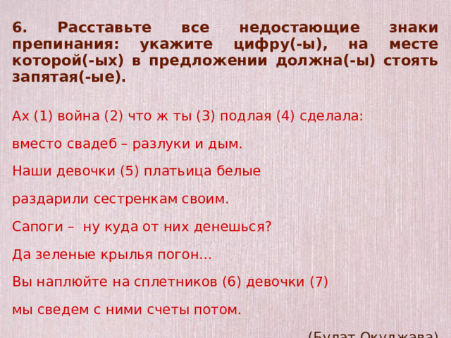 6. Расставьте все недостающие знаки препинания: укажите цифру(-ы), на месте которой(-ых) в предложении должна(-ы) стоять запятая(-ые).  Ах (1) война (2) что ж ты (3) подлая (4) сделала: вместо свадеб – разлуки и дым. Наши девочки (5) платьица белые раздарили сестренкам своим. Сапоги – ну куда от них денешься? Да зеленые крылья погон... Вы наплюйте на сплетников (6) девочки (7) мы сведем с ними счеты потом. (Булат Окуджава)    