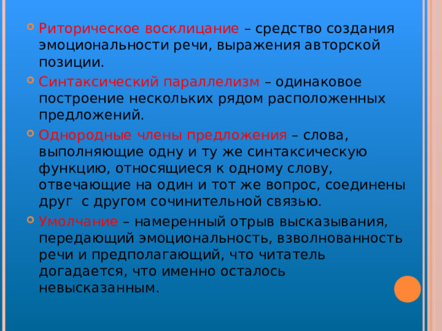 Риторическое восклицание – средство создания эмоциональности речи, выражения авторской позиции. Синтаксический параллелизм – одинаковое построение нескольких рядом расположенных предложений. Однородные члены предложения – слова, выполняющие одну и ту же синтаксическую функцию, относящиеся к одному слову, отвечающие на один и тот же вопрос, соединены друг с другом сочинительной связью. Умолчание – намеренный отрыв высказывания, передающий эмоциональность, взволнованность речи и предполагающий, что читатель догадается, что именно осталось невысказанным. 