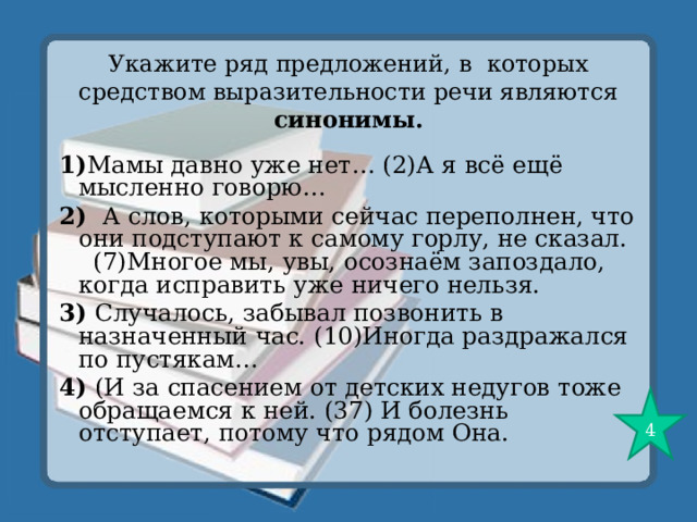 Укажите ряд предложений, в которых средством выразительности речи являются синонимы. 1) Мамы давно уже нет… (2)А я всё ещё мысленно говорю… 2) А слов, которыми сейчас переполнен, что они подступают к самому горлу, не сказал. (7)Многое мы, увы, осознаём запоздало, когда исправить уже ничего нельзя. 3) Случалось, забывал позвонить в назначенный час. (10)Иногда раздражался по пустякам… 4) (И за спасением от детских недугов тоже обращаемся к ней. (37) И болезнь отступает, потому что рядом Она. 4 