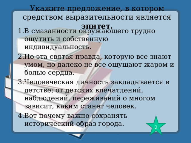 Укажите предложение, в котором средством выразительности является эпитет. 1.В смазанности окружающего трудно ощутить и собственную индивидуальность. 2.Но эта святая правда, которую все знают умом, но далеко не все ощущают жаром и болью сердца. 3.Человеческая личность закладывается в детстве; от детских впечатлений, наблюдений, переживаний о многом зависит, каким станет человек. 4.Вот почему важно сохранять исторический образ города. 2 