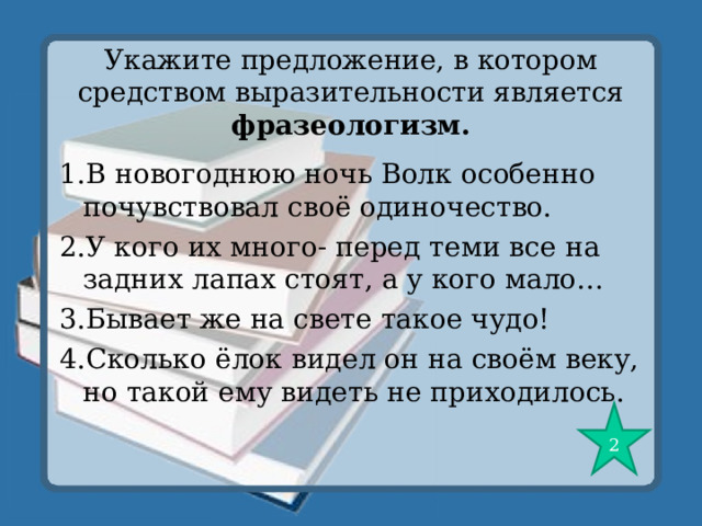 Укажите предложение, в котором средством выразительности является фразеологизм. 1.В новогоднюю ночь Волк особенно почувствовал своё одиночество. 2.У кого их много- перед теми все на задних лапах стоят, а у кого мало… 3.Бывает же на свете такое чудо! 4.Сколько ёлок видел он на своём веку, но такой ему видеть не приходилось. 2 