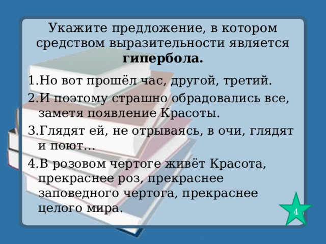 Укажите предложение, в котором средством выразительности является гипербола. 1.Но вот прошёл час, другой, третий. 2.И поэтому страшно обрадовались все, заметя появление Красоты. 3.Глядят ей, не отрываясь, в очи, глядят и поют… 4.В розовом чертоге живёт Красота, прекраснее роз, прекраснее заповедного чертога, прекраснее целого мира. 4 