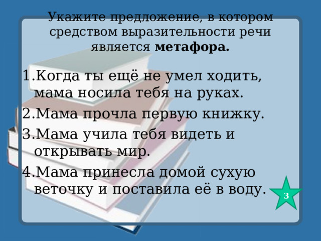 Укажите предложение, в котором средством выразительности речи является метафора.   1.Когда ты ещё не умел ходить, мама носила тебя на руках. 2.Мама прочла первую книжку. 3.Мама учила тебя видеть и открывать мир. 4.Мама принесла домой сухую веточку и поставила её в воду. 3 