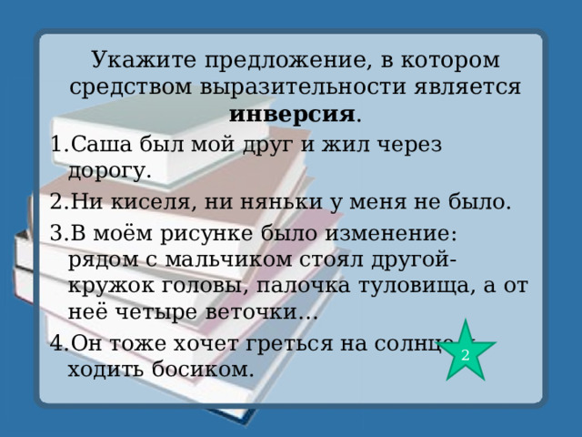 Укажите предложение, в котором средством выразительности является инверсия . 1.Саша был мой друг и жил через дорогу. 2.Ни киселя, ни няньки у меня не было. 3.В моём рисунке было изменение: рядом с мальчиком стоял другой- кружок головы, палочка туловища, а от неё четыре веточки… 4.Он тоже хочет греться на солнце и ходить босиком. 2 