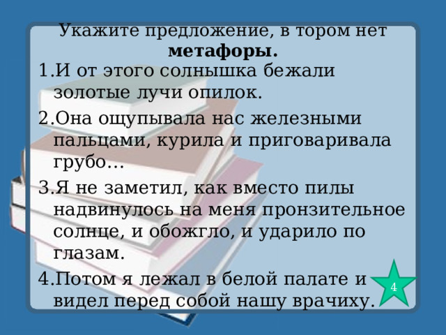 Укажите предложение, в тором нет метафоры. 1.И от этого солнышка бежали золотые лучи опилок. 2.Она ощупывала нас железными пальцами, курила и приговаривала грубо… 3.Я не заметил, как вместо пилы надвинулось на меня пронзительное солнце, и обожгло, и ударило по глазам. 4.Потом я лежал в белой палате и видел перед собой нашу врачиху. 4 