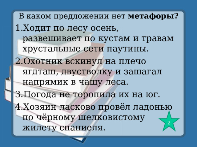 В каком предложении нет метафоры? 1.Ходит по лесу осень, развешивает по кустам и травам хрустальные сети паутины. 2.Охотник вскинул на плечо ягдташ, двустволку и зашагал напрямик в чащу леса. 3.Погода не торопила их на юг. 4.Хозяин ласково провёл ладонью по чёрному шелковистому жилету спаниеля. 2 