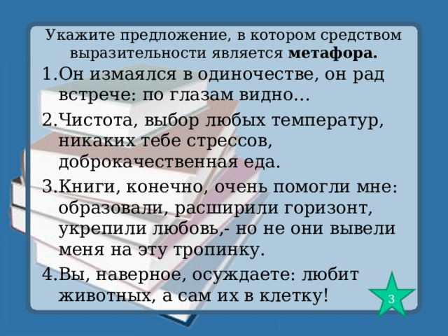 Укажите предложение, в котором средством выразительности является метафора. 1.Он измаялся в одиночестве, он рад встрече: по глазам видно… 2.Чистота, выбор любых температур, никаких тебе стрессов, доброкачественная еда. 3.Книги, конечно, очень помогли мне: образовали, расширили горизонт, укрепили любовь,- но не они вывели меня на эту тропинку. 4.Вы, наверное, осуждаете: любит животных, а сам их в клетку! 3 