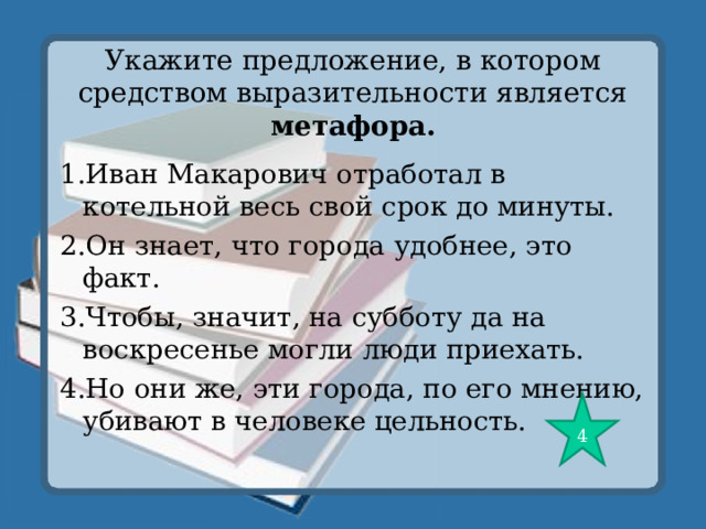 Укажите предложение, в котором средством выразительности является метафора. 1.Иван Макарович отработал в котельной весь свой срок до минуты. 2.Он знает, что города удобнее, это факт. 3.Чтобы, значит, на субботу да на воскресенье могли люди приехать. 4.Но они же, эти города, по его мнению, убивают в человеке цельность. 4 