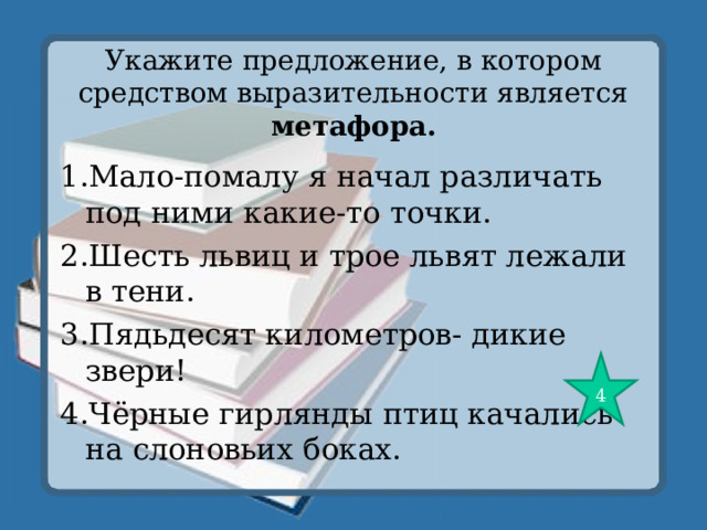 Укажите предложение, в котором средством выразительности является метафора. 1.Мало-помалу я начал различать под ними какие-то точки. 2.Шесть львиц и трое львят лежали в тени. 3.Пядьдесят километров- дикие звери! 4.Чёрные гирлянды птиц качались на слоновьих боках. 4 