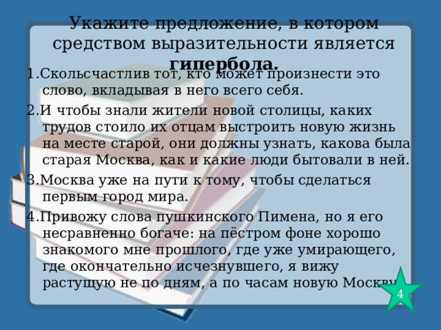 Укажите предложение, в котором средством выразительности является гипербола. 1.Скольсчастлив тот, кто может произнести это слово, вкладывая в него всего себя. 2.И чтобы знали жители новой столицы, каких трудов стоило их отцам выстроить новую жизнь на месте старой, они должны узнать, какова была старая Москва, как и какие люди бытовали в ней. 3.Москва уже на пути к тому, чтобы сделаться первым город мира. 4.Привожу слова пушкинского Пимена, но я его несравненно богаче: на пёстром фоне хорошо знакомого мне прошлого, где уже умирающего, где окончательно исчезнувшего, я вижу растущую не по дням, а по часам новую Москву. 4 