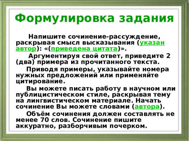 Формулировка задания  Напишите сочинение-рассуждение, раскрывая смысл высказывания ( указан автор ): «( приведена цитата )».  Аргументируя свой ответ, приведите 2 (два) примера из прочитанного текста.  Приводя примеры, указывайте номера нужных предложений или применяйте цитирование.  Вы можете писать работу в научном или публицистическом стиле, раскрывая тему на лингвистическом материале. Начать сочинение Вы можете словами ( автора ).  Объём сочинения должен составлять не менее 70 слов. Сочинение пишите аккуратно, разборчивым почерком. 