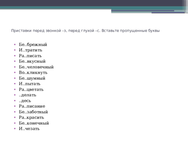    Приставки перед звонкой –з, перед глухой –с. Вставьте пропущенные буквы Бе..брежный И..тратить Ра..писать Бе..вкусный Бе..человечный Во..кликнуть Бе..шумный И..пытать Ра..цветать ..делать ..десь Ра..писание Бе..заботный Ра..красить Бе..конечный И..чезать 