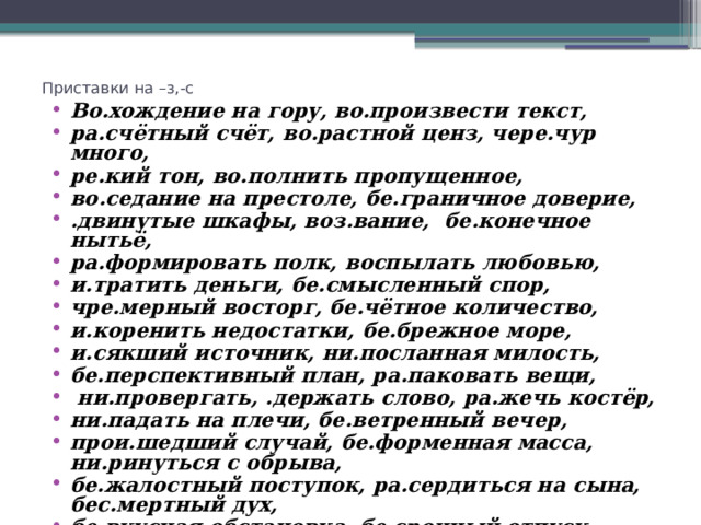 Приставки на –з,-с Во.хождение на гору, во.произвести текст, ра.счётный счёт, во.растной ценз, чере.чур много, ре.кий тон, во.полнить пропущенное, во.седание на престоле, бе.граничное доверие, .двинутые шкафы, воз.вание, бе.конечное нытьё, ра.формировать полк, воспылать любовью, и.тратить деньги, бе.смысленный спор, чре.мерный восторг, бе.чётное количество, и.коренить недостатки, бе.брежное море, и.сякший источник, ни.посланная милость, бе.перспективный план, ра.паковать вещи,  ни.провергать, .держать слово, ра.жечь костёр, ни.падать на плечи, бе.ветренный вечер, прои.шедший случай, бе.форменная масса, ни.ринуться с обрыва, бе.жалостный поступок, ра.сердиться на сына, бес.мертный дух, бе.вкусная обстановка, бе.срочный отпуск, во.питать ученика 