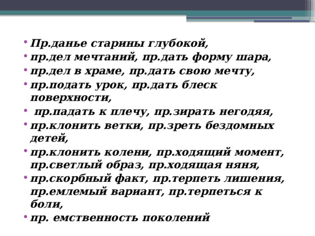 Пр.данье старины глубокой, пр.дел мечтаний, пр.дать форму шара, пр.дел в храме, пр.дать свою мечту, пр.подать урок, пр.дать блеск поверхности,  пр.падать к плечу, пр.зирать негодяя, пр.клонить ветки, пр.зреть бездомных детей, пр.клонить колени, пр.ходящий момент, пр.светлый образ, пр.ходящая няня, пр.скорбный факт, пр.терпеть лишения, пр.емлемый вариант, пр.терпеться к боли, пр. емственность поколений 