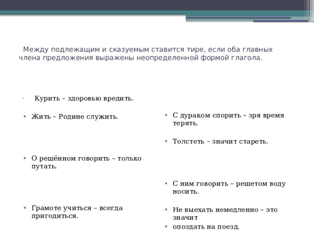    Между подлежащим и сказуемым ставится тире, если оба главных члена предложения выражены неопределенной формой глагола.       Курить – здоровью вредить. С дураком спорить – зря время терять. Жить – Родине служить. Толстеть – значит стареть. О решённом говорить – только путать. С ним говорить – решетом воду носить. Грамоте учиться – всегда пригодиться. Не выехать немедленно – это значит опоздать на поезд. Опаздывать – значит не уважать окружающих. Понять – значит простить. Учёного учить – только портить. Говорить правду – терять друзей. 