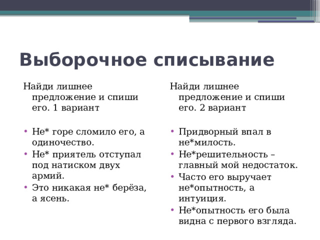 Выборочное списывание Найди лишнее предложение и спиши его. 1 вариант Найди лишнее предложение и спиши его. 2 вариант Не* горе сломило его, а одиночество. Не* приятель отступал под натиском двух армий. Это никакая не* берёза, а ясень. Придворный впал в не*милость. Не*решительность – главный мой недостаток. Часто его выручает не*опытность, а интуиция. Не*опытность его была видна с первого взгляда. 