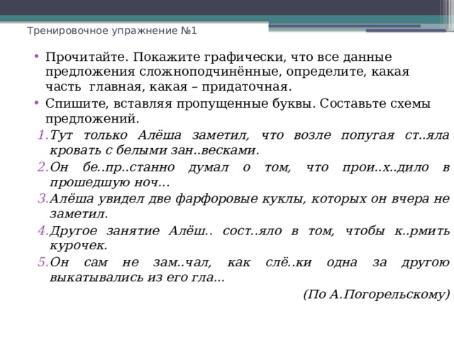 Тренировочное упражнение №1 Прочитайте. Покажите графически, что все данные предложения сложноподчинённые, определите, какая часть главная, какая – придаточная. Спишите, вставляя пропущенные буквы. Составьте схемы предложений. Тут только Алёша заметил, что возле попугая ст..яла кровать с белыми зан..весками. Он бе..пр..станно думал о том, что прои..х..дило в прошедшую ноч... Алёша увидел две фарфоровые куклы, которых он вчера не заметил. Другое занятие Алёш.. сост..яло в том, чтобы к..рмить курочек. Он сам не зам..чал, как слё..ки одна за другою выкатывались из его гла... (По А.Погорельскому) 