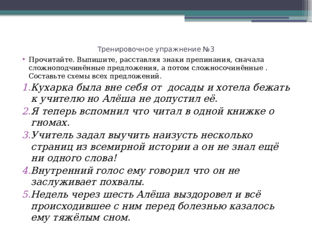 Тренировочное упражнение №3 Прочитайте. Выпишите, расставляя знаки препинания, сначала сложноподчинённые предложения, а потом сложносочинённые . Составьте схемы всех предложений. Кухарка была вне себя от досады и хотела бежать к учителю но Алёша не допустил её. Я теперь вспомнил что читал в одной книжке о гномах. Учитель задал выучить наизусть несколько страниц из всемирной истории а он не знал ещё ни одного слова! Внутренний голос ему говорил что он не заслуживает похвалы. Недель через шесть Алёша выздоровел и всё происходившее с ним перед болезнью казалось ему тяжёлым сном. 