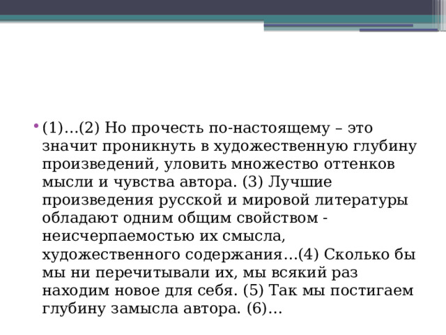 (1)…(2) Но прочесть по-настоящему – это значит проникнуть в художественную глубину произведений, уловить множество оттенков мысли и чувства автора. (3) Лучшие произведения русской и мировой литературы обладают одним общим свойством - неисчерпаемостью их смысла, художественного содержания…(4) Сколько бы мы ни перечитывали их, мы всякий раз находим новое для себя. (5) Так мы постигаем глубину замысла автора. (6)… 