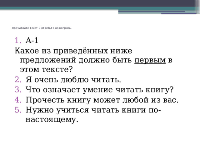 Прочитайте текст и ответьте на вопросы.   А-1 Какое из приведённых ниже предложений должно быть первым в этом тексте? Я очень люблю читать. Что означает умение читать книгу? Прочесть книгу может любой из вас. Нужно учиться читать книги по-настоящему. 