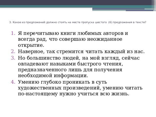 3. Какое из предложений должно стоять на месте пропуска шестого (6) предложения в тексте?   Я перечитываю книги любимых авторов и всегда рад, что совершаю неожиданное открытие. Наверное, так стремится читать каждый из нас. Но большинство людей, на мой взгляд, сейчас овладевают навыками быстрого чтения, предназначенного лишь для получения необходимой информации. Умению глубоко проникать в суть художественных произведений, умению читать по-настоящему нужно учиться всю жизнь.   